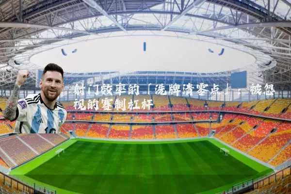 射门效率的「洗牌清零点」：被忽视的赛制杠杆