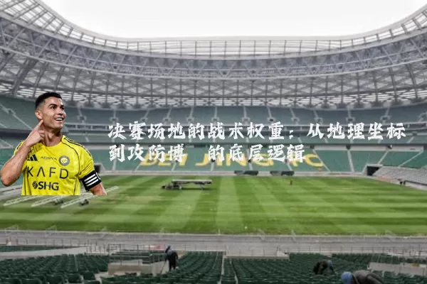 决赛场地的战术权重:从地理坐标到攻防博弈的底层逻辑