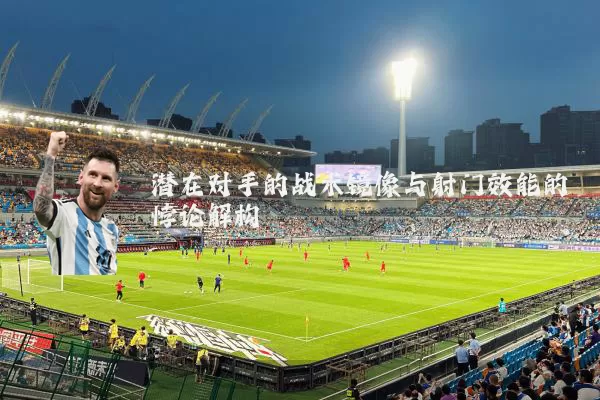 潜在对手的战术镜像与射门效能的悖论解构